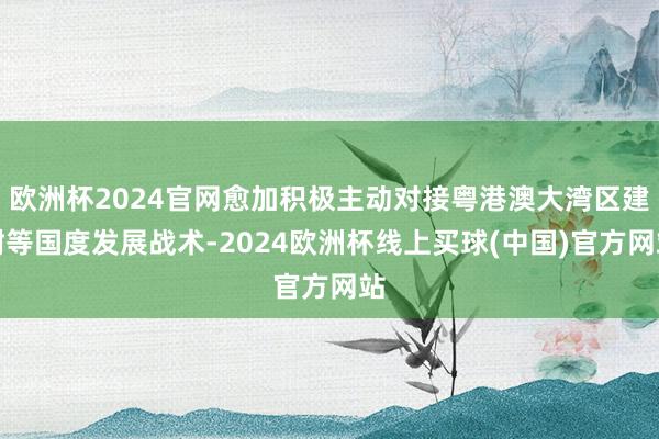 欧洲杯2024官网愈加积极主动对接粤港澳大湾区建树等国度发展战术-2024欧洲杯线上买球(中国)官方网站