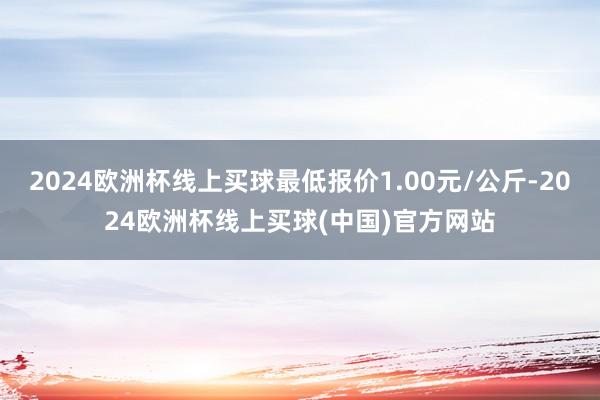 2024欧洲杯线上买球最低报价1.00元/公斤-2024欧洲杯线上买球(中国)官方网站