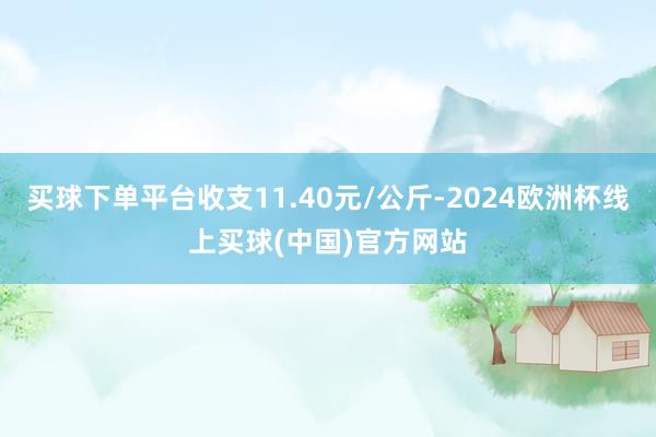 买球下单平台收支11.40元/公斤-2024欧洲杯线上买球(中国)官方网站