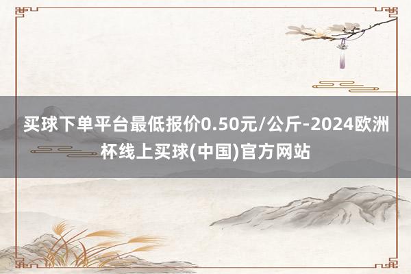 买球下单平台最低报价0.50元/公斤-2024欧洲杯线上买球(中国)官方网站