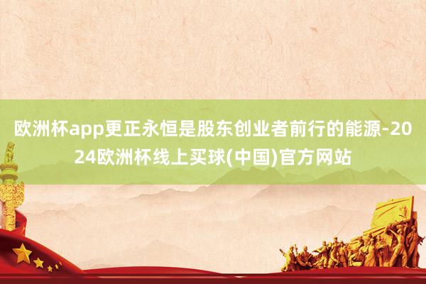 欧洲杯app更正永恒是股东创业者前行的能源-2024欧洲杯线上买球(中国)官方网站