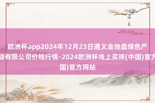 欧洲杯app2024年12月23日遵义金地盘绿色产物走动有限公司价钱行情-2024欧洲杯线上买球(中国)官方网站