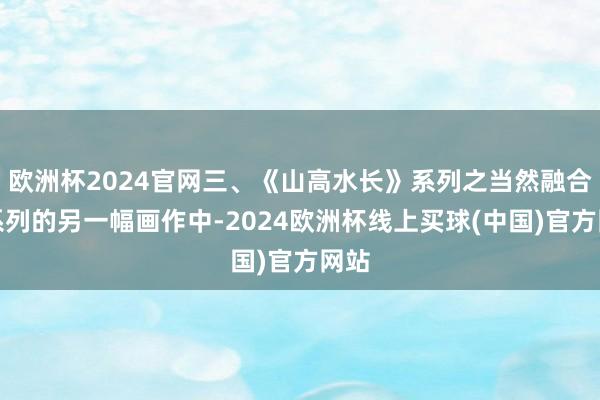欧洲杯2024官网三、《山高水长》系列之当然融合在系列的另一幅画作中-2024欧洲杯线上买球(中国)官方网站