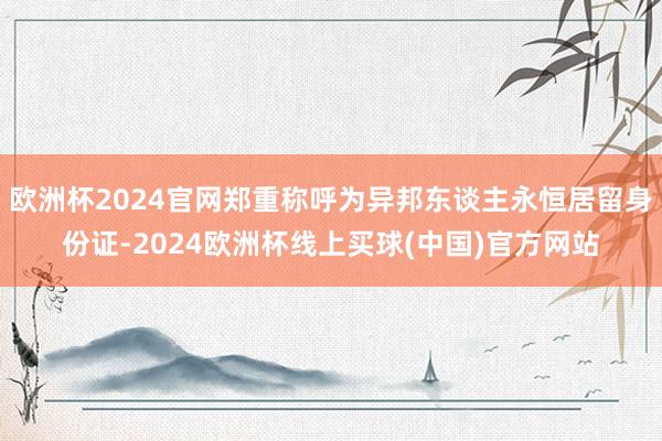 欧洲杯2024官网郑重称呼为异邦东谈主永恒居留身份证-2024欧洲杯线上买球(中国)官方网站