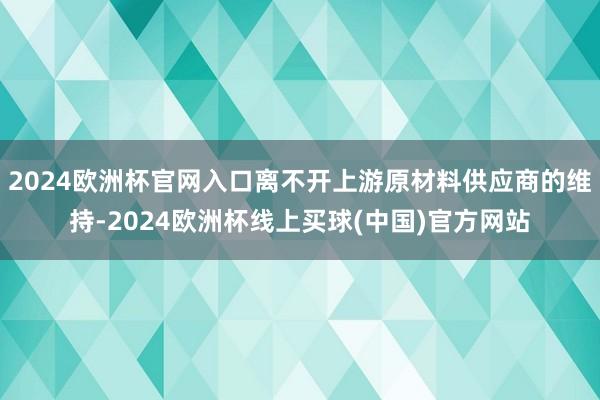 2024欧洲杯官网入口离不开上游原材料供应商的维持-2024欧洲杯线上买球(中国)官方网站