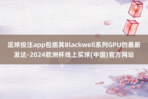 足球投注app包括其Blackwell系列GPU的最新发达-2024欧洲杯线上买球(中国)官方网站