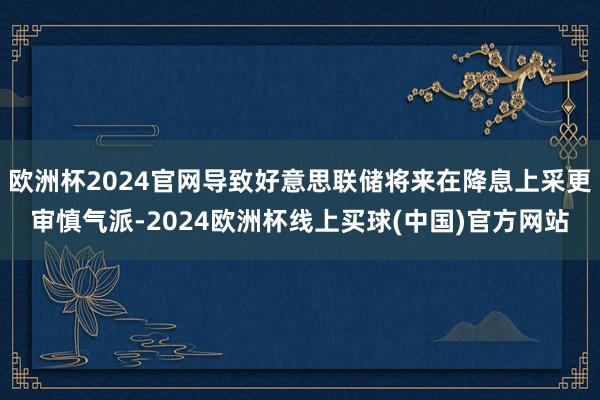 欧洲杯2024官网导致好意思联储将来在降息上采更审慎气派-2024欧洲杯线上买球(中国)官方网站