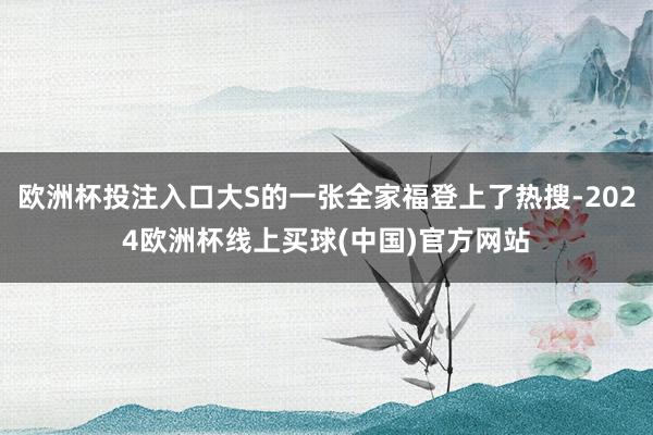 欧洲杯投注入口大S的一张全家福登上了热搜-2024欧洲杯线上买球(中国)官方网站