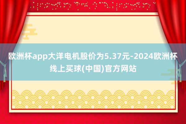 欧洲杯app大洋电机股价为5.37元-2024欧洲杯线上买球(中国)官方网站