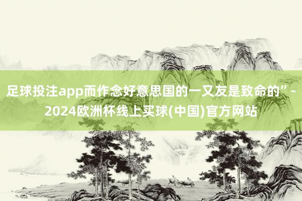 足球投注app而作念好意思国的一又友是致命的”-2024欧洲杯线上买球(中国)官方网站