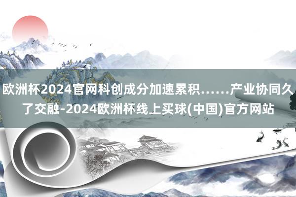 欧洲杯2024官网科创成分加速累积……产业协同久了交融-2024欧洲杯线上买球(中国)官方网站