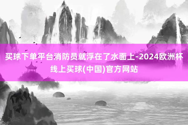 买球下单平台消防员就浮在了水面上-2024欧洲杯线上买球(中国)官方网站
