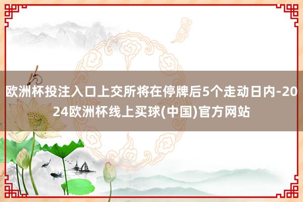欧洲杯投注入口上交所将在停牌后5个走动日内-2024欧洲杯线上买球(中国)官方网站