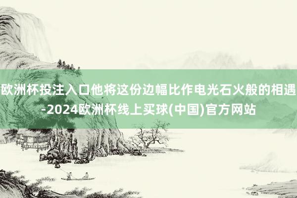 欧洲杯投注入口他将这份边幅比作电光石火般的相遇-2024欧洲杯线上买球(中国)官方网站
