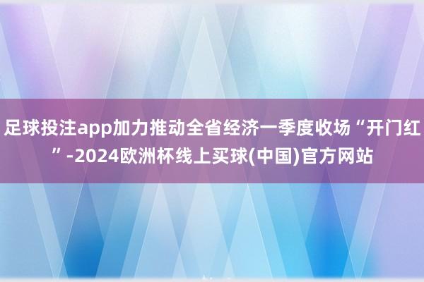 足球投注app加力推动全省经济一季度收场“开门红”-2024欧洲杯线上买球(中国)官方网站