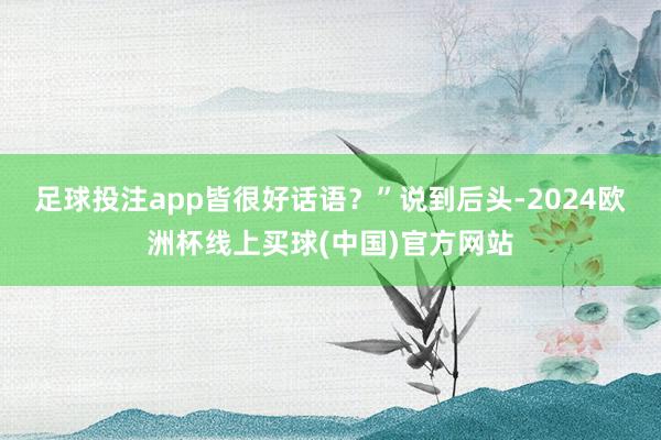 足球投注app皆很好话语？”说到后头-2024欧洲杯线上买球(中国)官方网站