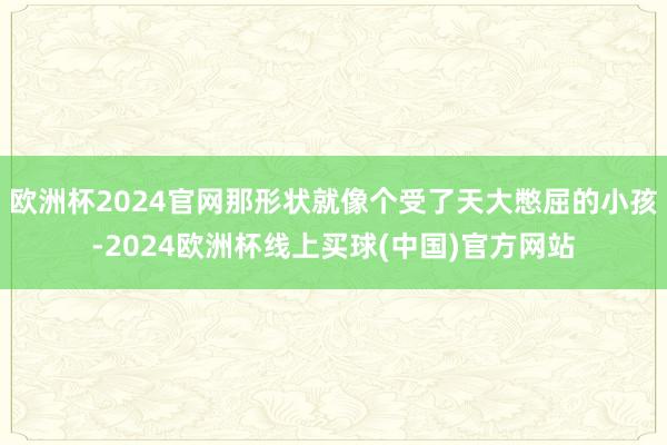 欧洲杯2024官网那形状就像个受了天大憋屈的小孩-2024欧洲杯线上买球(中国)官方网站
