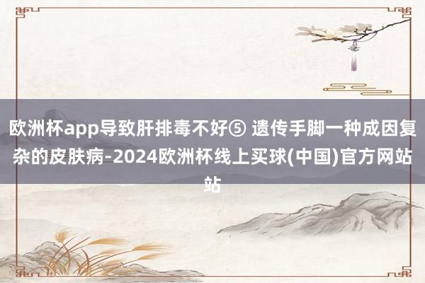 欧洲杯app导致肝排毒不好⑤ 遗传手脚一种成因复杂的皮肤病-2024欧洲杯线上买球(中国)官方网站