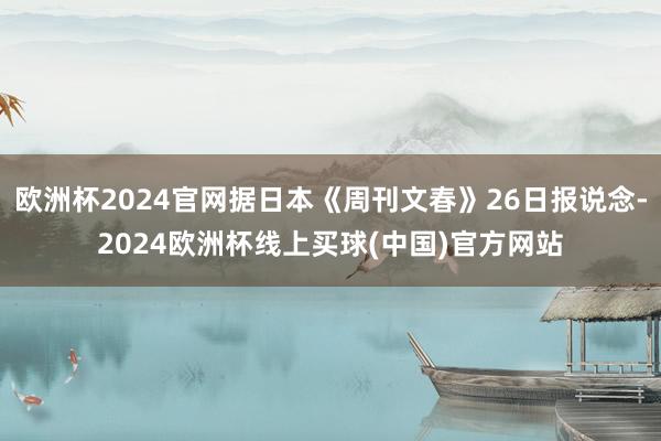 欧洲杯2024官网据日本《周刊文春》26日报说念-2024欧洲杯线上买球(中国)官方网站