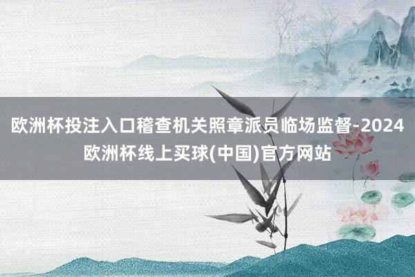 欧洲杯投注入口稽查机关照章派员临场监督-2024欧洲杯线上买球(中国)官方网站