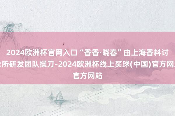 2024欧洲杯官网入口“香香·晓春”由上海香料讨论所研发团队操刀-2024欧洲杯线上买球(中国)官方网站