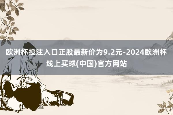 欧洲杯投注入口正股最新价为9.2元-2024欧洲杯线上买球(中国)官方网站