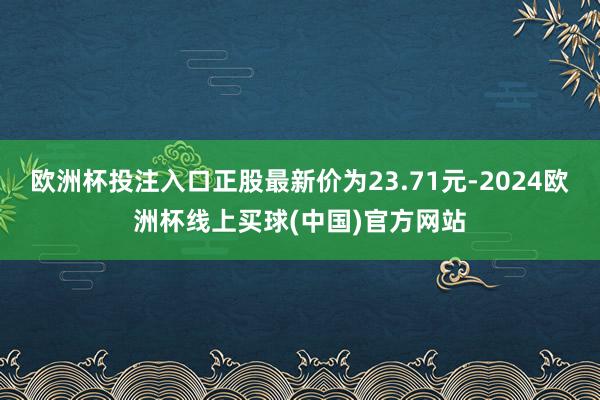 欧洲杯投注入口正股最新价为23.71元-2024欧洲杯线上买球(中国)官方网站