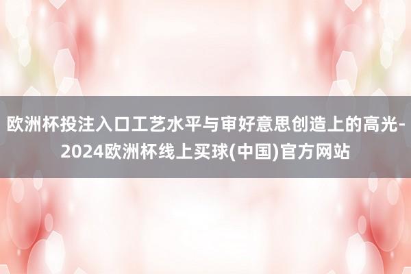 欧洲杯投注入口工艺水平与审好意思创造上的高光-2024欧洲杯线上买球(中国)官方网站