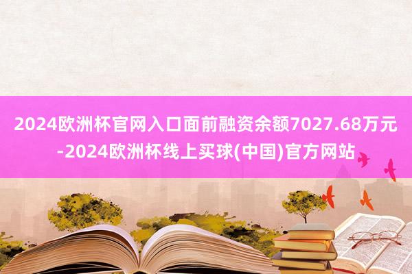 2024欧洲杯官网入口面前融资余额7027.68万元-2024欧洲杯线上买球(中国)官方网站