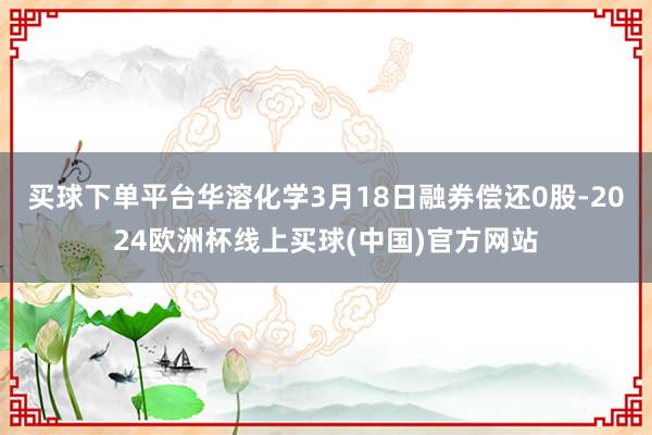 买球下单平台华溶化学3月18日融券偿还0股-2024欧洲杯线上买球(中国)官方网站