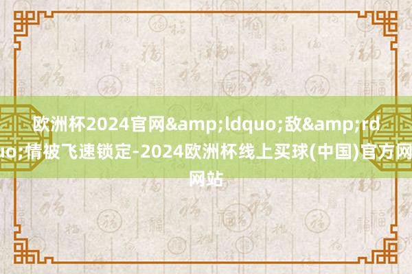 欧洲杯2024官网&ldquo;敌&rdquo;情被飞速锁定-2024欧洲杯线上买球(中国)官方网站