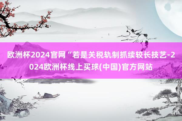 欧洲杯2024官网　　“若是关税轨制抓续较长技艺-2024欧洲杯线上买球(中国)官方网站