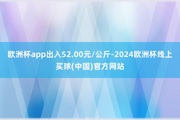 欧洲杯app出入52.00元/公斤-2024欧洲杯线上买球(中国)官方网站