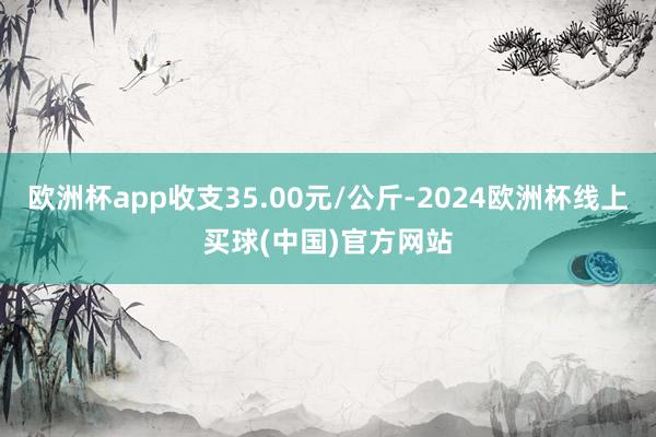 欧洲杯app收支35.00元/公斤-2024欧洲杯线上买球(中国)官方网站