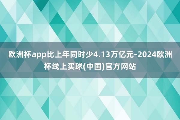 欧洲杯app比上年同时少4.13万亿元-2024欧洲杯线上买球(中国)官方网站