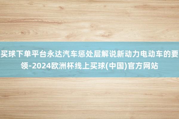 买球下单平台永达汽车惩处层解说新动力电动车的要领-2024欧洲杯线上买球(中国)官方网站