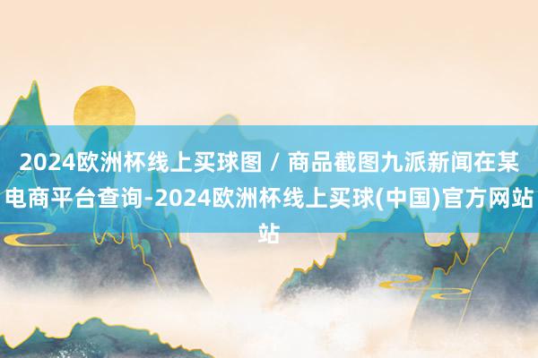 2024欧洲杯线上买球图 / 商品截图九派新闻在某电商平台查询-2024欧洲杯线上买球(中国)官方网站