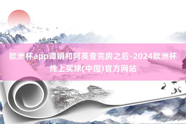 欧洲杯app谭娟和阿英查完房之后-2024欧洲杯线上买球(中国)官方网站