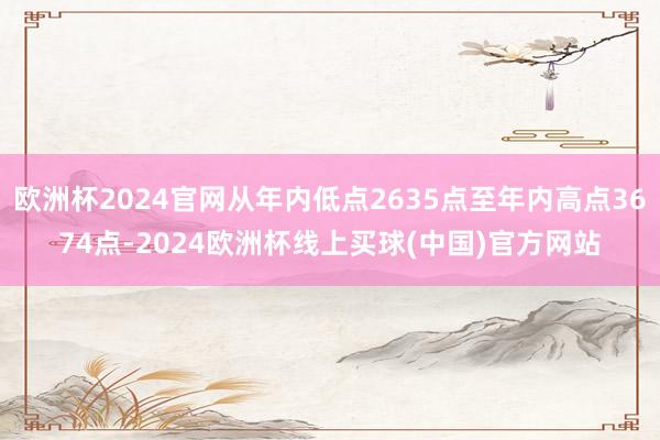 欧洲杯2024官网从年内低点2635点至年内高点3674点-2024欧洲杯线上买球(中国)官方网站