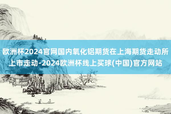 欧洲杯2024官网国内氧化铝期货在上海期货走动所上市走动-2024欧洲杯线上买球(中国)官方网站