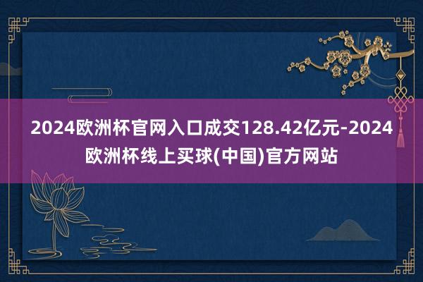 2024欧洲杯官网入口成交128.42亿元-2024欧洲杯线上买球(中国)官方网站