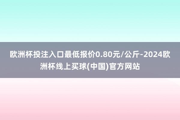 欧洲杯投注入口最低报价0.80元/公斤-2024欧洲杯线上买球(中国)官方网站