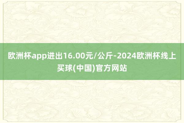 欧洲杯app进出16.00元/公斤-2024欧洲杯线上买球(中国)官方网站