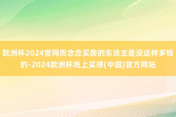 欧洲杯2024官网而念念买房的东谈主是没这样多钱的-2024欧洲杯线上买球(中国)官方网站