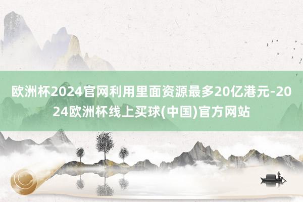 欧洲杯2024官网利用里面资源最多20亿港元-2024欧洲杯线上买球(中国)官方网站