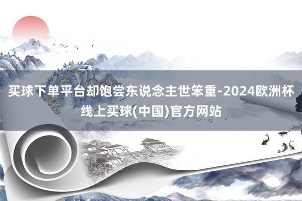 买球下单平台却饱尝东说念主世笨重-2024欧洲杯线上买球(中国)官方网站