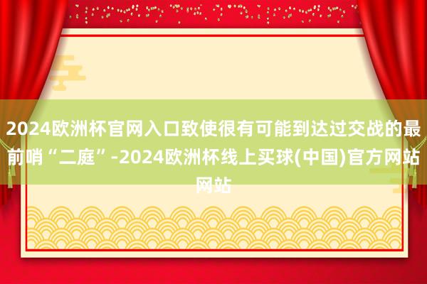 2024欧洲杯官网入口致使很有可能到达过交战的最前哨“二庭”-2024欧洲杯线上买球(中国)官方网站
