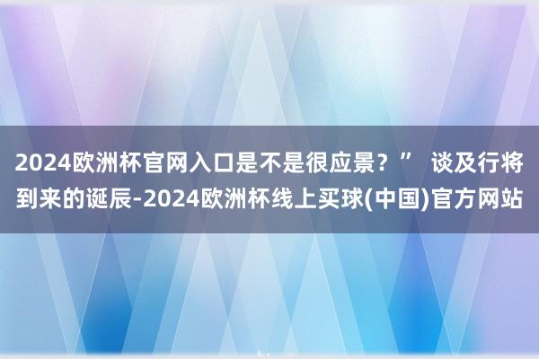 2024欧洲杯官网入口是不是很应景?” 谈及行将到来的诞辰-2024欧洲杯线上买球(中国)官方网站