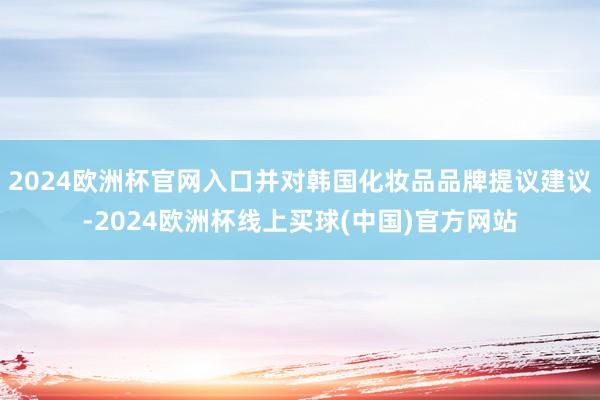 2024欧洲杯官网入口并对韩国化妆品品牌提议建议-2024欧洲杯线上买球(中国)官方网站