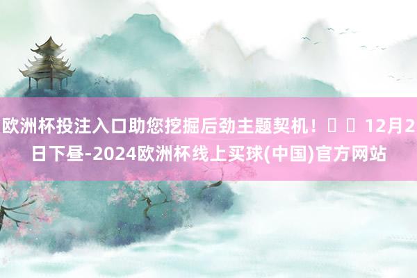 欧洲杯投注入口助您挖掘后劲主题契机! 12月2日下昼-2024欧洲杯线上买球(中国)官方网站
